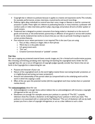 •   Copyright law is relevant to podcasts because it applies to creative and expressive works. This includes,
       for example, performances, scripts, interviews, musical works and sound recordings.
   •   Publicity rights allow individuals to control how their voice, image or likeness is used for commercial
       purposes in public. These rights are relevant to podcasting because, in many instances, a podcaster will
       conduct audio or video interviews, perform plays, sing songs, and produce all sorts of other spoken or
       visual content.
   •   Trademark law is designed to protect consumers from being misled or deceived as to the source of
       goods and services, or the endorsement, sponsorship or affiliation of one good or service with another.
       In other words, trademark law works to ensure that you can rely on particular branding to equate to
       certain product features.
   •   Five instances occur where permission is not required. This is the case if you are using:
           o Fact, an idea, a theory or slogan, title or short phrase
           o Work that is in the public domain
           o U.S. government work
           o “Fair use”
           o Creative Commons-licensed or “podsafe” content

Fair Use
Fair use is copying any protected material (texts, sounds, images, etc.) for a limited and transformative purpose,
like criticizing, commenting, parodying, news reporting and teaching the copyrighted work. Under the U.S.
copyright laws, fair use is not an infringement of copyright. Judges typically consider four factors that are set
forth in the Copyright Act in determining fair use:

   •   Purpose and character of your use
   •   Nature of the copyrighted work (is the work highly-creative fiction warranting broader protection, or
       is it highly-factual warranting narrower protection?)
   •   Amount and substantiality of the portion taken (as compared both to the underlying work and the
       work in which the copying is used)
   •   Effect of the use upon the potential market (did the copyrighted work lose market share or potential
       market share?)

Two misconceptions about fair use:
   • Acknowledgment is enough. Some authors believe that an acknowledgment will immunize a copyright
     infringement as fair use. It is not.
   • Disclaimers are enough. For example, assume your podcast is a parody of “The OC,” a popular
     television show. You include a disclaimer at the beginning of your podcast in which you state, “This
     podcast is not associated with or endorsed by Fox Television.” This sort of disclaimer will not, by itself,
     protect you from a claim of copyright infringement, or act as a clear defense to such a claim.




                                                                                                               37
 
