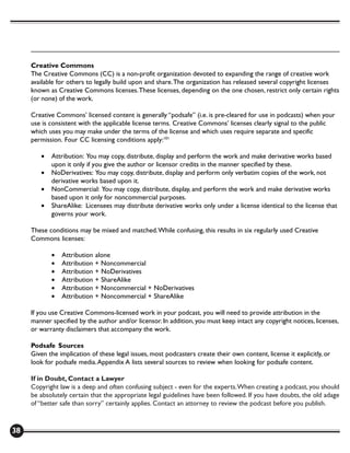 Creative Commons
     The Creative Commons (CC) is a non-profit organization devoted to expanding the range of creative work
     available for others to legally build upon and share. The organization has released several copyright licenses
     known as Creative Commons licenses. These licenses, depending on the one chosen, restrict only certain rights
     (or none) of the work.

     Creative Commons’ licensed content is generally “podsafe” (i.e. is pre-cleared for use in podcasts) when your
     use is consistent with the applicable license terms. Creative Commons’ licenses clearly signal to the public
     which uses you may make under the terms of the license and which uses require separate and specific
     permission. Four CC licensing conditions apply:101

        •   Attribution: You may copy, distribute, display and perform the work and make derivative works based
            upon it only if you give the author or licensor credits in the manner specified by these.
        •   NoDerivatives: You may copy, distribute, display and perform only verbatim copies of the work, not
            derivative works based upon it.
        •   NonCommercial: You may copy, distribute, display, and perform the work and make derivative works
            based upon it only for noncommercial purposes.
        •   ShareAlike: Licensees may distribute derivative works only under a license identical to the license that
            governs your work.

     These conditions may be mixed and matched. While confusing, this results in six regularly used Creative
     Commons licenses:

            •   Attribution alone
            •   Attribution + Noncommercial
            •   Attribution + NoDerivatives
            •   Attribution + ShareAlike
            •   Attribution + Noncommercial + NoDerivatives
            •   Attribution + Noncommercial + ShareAlike

     If you use Creative Commons-licensed work in your podcast, you will need to provide attribution in the
     manner specified by the author and/or licensor. In addition, you must keep intact any copyright notices, licenses,
     or warranty disclaimers that accompany the work.

     Podsafe Sources
     Given the implication of these legal issues, most podcasters create their own content, license it explicitly, or
     look for podsafe media. Appendix A lists several sources to review when looking for podsafe content.

     If in Doubt, Contact a Lawyer
     Copyright law is a deep and often confusing subject - even for the experts. When creating a podcast, you should
     be absolutely certain that the appropriate legal guidelines have been followed. If you have doubts, the old adage
     of “better safe than sorry” certainly applies. Contact an attorney to review the podcast before you publish.



38
 