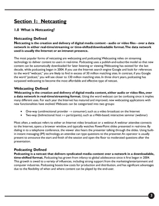 Section 1: Netcasting
1.0 What is Netcasting?

Netcasting Defined
Netcasting is the creation and delivery of digital media content - audio or video files - over a data
network in either real-time/streaming or time-shifted/downloadable format. The data network
used is usually the Internet or an intranet presence.

The most popular forms of netcasting are webcasting and podcasting. Webcasting relies on streaming
technology to deliver content to users in real-time. Podcasting uses a publish-and-subscribe model so that new
content can be automatically downloaded for later listening or viewing. Webcasting has existed for the last
decade, while podcasting began in 2004. If you use the Internet search engine Google and look for references
to the word “webcast,” you are likely to find in excess of 30 million matching sites. In contrast, if you Google
the word “podcast,” you will see closer to 130 million matching sites. In three short years, podcasting has
surpassed webcasting to become the most affordable and effective type of netcast.

Webcasting Defined
Webcasting is the creation and delivery of digital media content, either audio or video files, over
a data network in real-time/streaming format. Using the word webcast can be confusing since it implies
many different uses. For each year the Internet has matured and improved, new webcasting applications with
new functionalities have evolved. Webcasts can be categorized into two groups:

     •   One-way (unidirectional: provider → consumer), such as a video broadcast on the Internet
     •   Two-way (bidirectional: host ↔ participants), such as a Web-based, interactive seminar (webinar)

Most often, a webcast refers to either an Internet video broadcast or a webinar. A webinar attendee connects
to the Internet, opens a browser window, and typically watches PowerPoint slides presented in real-time. By
dialing in to a telephone conference, the viewer also hears the presenter talking through the slides. Using built-
in instant messaging (IM) technology, an attendee can type questions to the presenter. An operator is usually
present to announce the start and finish of the session and open the floor to moderated questions after the
presentation.

Podcasting Defined
Podcasting is a netcast that delivers syndicated media content over a network in a downloadable,
time-shifted format. Podcasting has grown from infancy to global adolescence since it first began in 2004.
This growth is owed to a variety of influences, including strong support from the marketing/entertainment and
computer industries. Podcasting boasts low costs for production and distribution, and has significant advantages
due to the flexibility of when and where content can be played by the end-user.




                                                                                                               3
 