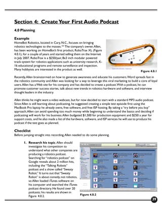 Section 4: Create Your First Audio Podcast
4.0 Planning

Example
HomeBot Robotics, located in Cary, N.C., focuses on bringing
robotics technologies to the masses.102 The company’s owner, Allen,
has been working on HomeBot’s first product, RoboTrax XL (Figure
4.0.1), for a couple of years and started selling them on the Internet
in July 2007. RoboTrax is a $250/pair, 8x3 inch modular powered
track system for robotics applications such as university research, K-
16 educational programs and remote surveillance and inspection.
Many hobbyists are interested in the product as well.
                                                                                                   Figure 4.0.1

Recently, Allen brainstormed on how to generate awareness and educate his customers. Word spreads fast in
the robotics community and Allen was looking for a way to leverage this viral marketing to build a core of loyal
users. Allen has a Web site for his company and has decided to create a podcast. With a podcast, he can
promote customer success stories, talk about new trends in robotics hardware and software, and interview
thought leaders in the industry.

Allen thinks he might want a video webcast, but for now decided to start with a standard MP3 audio podcast.
Since Allen is still learning about podcasting, he suggested creating a simple test episode first using the
MacBook Pro laptop he already owns, free software, and free ISP hosting. By taking a “try before you buy”
approach, Allen can avoid spending too much money while beginning to understand the basics and deciding if
podcasting will work for his business. Allen budgeted $1,500 for production equipment and $250 a year for
support costs, and he also made a list of the hardware, software, and ISP services he will use to produce his
podcast if the test goes as planned.

Checklist
Before jumping straight into recording, Allen needed to do some planning.

       1. Research his topic. Allen should
          investigate his competition to
          understand what other companies are
          producing a robotics podcast.
          Searching for “robotics podcast” on
          Google reveals about 2 million hits,
          including the “Talking Robots”
          podcast and a show called “Sweaty
          Robot.” It turns out that “Sweaty
          Robot” is about comedy, not robotics,
          so Allen loaded iTunes software on
          his computer and searched the iTunes
          podcast directory. He found over 20
          podcasts; his results are shown in
                                                Figure 4.0.2
          Figure 4.0.2.
                                                                                                            39
 