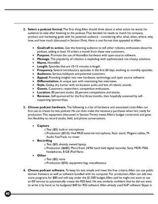 2. Select a podcast format. The first thing Allen should think about is what action he wants his
        audience to take after listening to the podcast. That decided, he needs to match his company,
        product, and marketing goals with his potential audience - considering who, what, when, where, why,
        how, and how much (discussed in Section One). Here is one format that appealed to Allen:

            •   Goal/call to action. Get the listening audience to tell other robotics enthusiasts about his
                podcast, adding at least 10 orders a month from these new customers.
            •   Purpose. Promote the use of HomeBot hardware with open-source software.
            •   Message. The popularity of robotics is exploding with sophisticated, not cheesy, solutions.
            •   Name. HomeBot
            •   Length. Episodes that are 10-15 minutes in length.
            •   Frequency. Several introductory episodes in the first 60 days, evolving to monthly episodes.
            •   Audience. Serious hobbyists and potential customers.
            •   Appeal. Providing insights into new hardware, technology, and open source software.
            •   Differentiation. A unique spin with interesting live interviews.
            •   Style. Geeky, dry humor with on-location audio and lots of robotic sounds.
            •   Guests. Customers, researchers, competition enthusiasts.
            •   Location. 80 percent studio, 20 percent competitions and events.
            •   Revenue. Self-sponsored for the first three months, then hopefully sustained by self-
                supporting sponsorships.

     3. Choose podcast hardware. The following is a list of hardware and associated costs Allen can
        first use to create his test podcast. He can then make the necessary purchases when he’s ready for
        production. This equipment (discussed in Section Three) meets Allen’s budget constraints and gives
        him flexibility to record studio, field, and phone conversations.

            •   Capture
                    o Test ($0): built-in microphone
                    o Production ($510): Heil PR20 external microphone, floor stand, Mogami cables, M-
                      Audio FastTrack, no mixer
            •   Recording
                    o Test ($0): already owned laptop
                    o Production ($680): MicroTrack 24/96 hand held digital recorder, Sony MDR-7506
                      headphones, 8 GB iPod Nano
            •   Other
                    o Test ($0): none
                    o Production ($50): equipment bag, miscellaneous

     4. Choose podcast software. To keep his test simple and meet the free criteria, Allen can use public
        domain freeware as well as software bundled with his computer. For production, Allen can add two
        more programs for $80 and still stay under the $1,500 budget. Allen said he might not want to use
        an ISP service to automatically create the RSS feed. He was similarly confident that he did not want
        to write it by hand, so he budgeted $40 for RSS software. Allen already used VoIP software Skype in

40
 