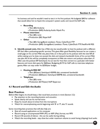 Section 4 - cont.

           his business and said he wouldn’t need to test it in his first podcast. He budgeted $40 for software
           that would allow him to hijack the computer’s system audio and record his VoIP calls.

               •   Recording
                       o Test: ($0): Audacity
                       o Production ($40): Audacity, Audio Hijack Pro
               •   Phone interviews
                       o Test ($0): none
                       o Production ($0): Skype VoIP
               •   Other
                       o Test ($0): GarageBand, Levelator, iTunes, CyberDuck FTP
                       o Production ($40): GarageBand, Levelator, iTunes, CyberDuck FTP, FeedForAll RSS

       5. Identify annual costs. Allen has a Web site, but would prefer to host his podcast with a different
          ISP that offers podcasting-specific services. This gives Allen good flexibility because he can create a
          small page on his current Web site, place links on it that point to his podcast with the new ISP, all
          while making sure he does not exceed the disk and network bandwidth limits of his current Web
          site plan. All of this will be completely transparent to Web site visitors and podcast subscribers. If
          Allen uses the podcast ISP Switchpod, he can test for free then convert to a paid plan with better
          features and more disk space for $60/year. Budgeting $175 for VoIP calls to interview telephone
          guests, Allen can stay under his $250/year budget.

               •   Hosting & RSS ISP
                        o Test: ($0/year): Switchpod 450MB disk, unmetered bandwidth
                        o Production ($60/year): Switchpod 500MB disk, unmetered bandwidth
               •   Telephone:
                        o Test ($0): none
                        o Production ($175/year): VoIP Skype-out

4.1 Record and Edit the Audio

Best Practices
Before Allen begins, he should keep a few vocal best practices in mind (Section 3.2):
   • Pay attention to the recording location and acoustics
   • Speak clearly and use his normal voice
   • Keep his mouth about 6 inches from the microphone
   • Watch for overemphasizing words beginning with ‘B’ or ‘P’, also ‘S’ sounds

Some recording best practices that will also help are:
   • Quit all unused applications on his computer
   • Record using an uncompressed WAV (PC) or AIFF (Mac) format, not MP3
   • Record 30 seconds of silence - this can be useful during editing
   • Watch the recording levels - stay close but under maximum volume to avoid losing (clipping) loud audio

                                                                                                              41
 