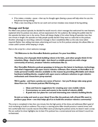 • If he makes a mistake – pause – then say his thought again (leaving a pause will help when he cuts the
           bad phrase during editing)
         • Make a test recording so that he can catch and correct mistakes now, instead of during editing

     Message and Script
     For Allen’s test podcast episode, he decided he would record a short message that welcomed his new listeners,
     explained what his podcast was about, and set expectations for the audience. By making the publish date for
     this episode the latest one in the series, iTunes will always display it first when listing all episodes. Less than
     one minute in length, this episode can help people quickly decide if they want to subscribe to the podcast.
     Another advantage to recording a welcome message is that it establishes Allen as the only voice talent
     required. Rather than adding interviews, advertising and music to his first podcast attempt, this allows Allen to
     create useful content while keeping it simple.

     Here is the script for a short welcome message:

            “Hi. Welcome to the HomeBot Robotics podcast. I’m your host Allen.

            You know, a lot of people think building robots is for kids...and other people think it’s for
            scientists. Okay - they’re both right - but there’s a middle ground; one with a large
            community of serious, amateur robotics enthusiasts like us.

            Our HomeBot Robotics podcast promises to bring you the latest in hardware, technology,
            and what’s happening with open source robotics software. Our mission at HomeBot is to
            make personal mobile robotics available to the masses by providing affordable and robust
            hardware building blocks, coupled with open source software solutions to get robotics
            enthusiasts and researchers jump-started.

            We’re geeky - and have a pretty wry sense of humor - but you’ll always take away great
            ideas from our 10-minute podcast.We’ll bring you:

                        o Ideas and how-to suggestions for creating your own mobile robots
                        o Commentary on news and events in the world of robotics, AND
                        o A peek into our plans for cool and interesting new robotics building blocks

            So join us today and send us your ideas! If you like the podcast, tell a friend. We want to
            produce your show – one that helps all of us to build the amateur robotics community.”

     The script is completed in less than one minute, hits the high points of the show, and addresses Allen’s goal of
     viral marketing to build an audience. The script is a starting point. Allen should practice it several times until
     he’s comfortable that it sounds natural. Once Allen starts producing the podcast series, he doesn’t need a script.
     He can outline his show highlights, but its best if his podcast has a conversational tone and doesn’t sound too
     orchestrated.


42
 