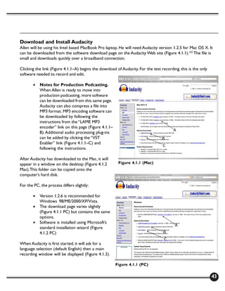 Download and Install Audacity
Allen will be using his Intel based MacBook Pro laptop. He will need Audacity version 1.2.5 for Mac OS X. It
can be downloaded from the software download page on the Audacity Web site (Figure 4.1.1).103 The file is
small and downloads quickly over a broadband connection.

Clicking the link (Figure 4.1.1–A) begins the download of Audacity. For the test recording, this is the only
software needed to record and edit.

       •   Notes for Production Podcasting.
           When Allen is ready to move into
           production podcasting, more software
           can be downloaded from this same page.
           Audacity can also compress a file into
           MP3 format. MP3 encoding software can
           be downloaded by following the
           instructions from the “LAME MP3
           encoder” link on this page (Figure 4.1.1–
           B). Additional audio processing plug-ins
           can be added by clicking the “VST
           Enabler” link (Figure 4.1.1–C) and
           following the instructions.

After Audacity has downloaded to the Mac, it will
appear in a window on the desktop (Figure 4.1.2         Figure 4.1.1 (Mac)
Mac). This folder can be copied onto the
computer’s hard disk.

For the PC, the process differs slightly:

       •   Version 1.2.6 is recommended for
           Windows 98/ME/2000/XP/Vista.
       •   The download page varies slightly
           (Figure 4.1.1 PC) but contains the same
           options.
       •   Software is installed using Microsoft’s
           standard installation wizard (Figure
           4.1.2 PC)

When Audacity is first started, it will ask for a
language selection (default English) then a main
recording window will be displayed (Figure 4.1.3).

                                                       Figure 4.1.1 (PC)

                                                                                                               43
 