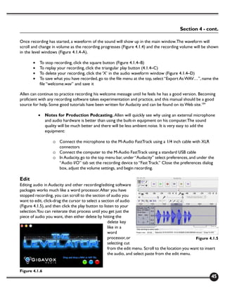 Section 4 - cont.

Once recording has started, a waveform of the sound will show up in the main window. The waveform will
scroll and change in volume as the recording progresses (Figure 4.1.4) and the recording volume will be shown
in the level windows (Figure 4.1.4-A).

       •   To stop recording, click the square button (Figure 4.1.4–B)
       •   To replay your recording, click the triangular play button (4.1.4–C)
       •   To delete your recording, click the ‘X’ in the audio waveform window (Figure 4.1.4–D)
       •   To save what you have recorded, go to the file menu at the top, select “Export As WAV…”, name the
           file “welcome.wav” and save it

Allen can continue to practice recording his welcome message until he feels he has a good version. Becoming
proficient with any recording software takes experimentation and practice, and this manual should be a good
source for help. Some good tutorials have been written for Audacity and can be found on its Web site.104

           •   Notes for Production Podcasting. Allen will quickly see why using an external microphone
               and audio hardware is better than using the built-in equipment on his computer. The sound
               quality will be much better and there will be less ambient noise. It is very easy to add the
               equipment:

                   o Connect the microphone to the M-Audio FastTrack using a 1/4 inch cable with XLR
                     connectors
                   o Connect the computer to the M-Audio FastTrack using a standard USB cable
                   o In Audacity, go to the top menu bar, under “Audacity” select preferences, and under the
                     “Audio I/O” tab set the recording device to “Fast Track.” Close the preferences dialog
                     box, adjust the volume settings, and begin recording.

Edit
Editing audio in Audacity and other recording/editing software
packages works much like a word processor. After you have
stopped recording, you can scroll to the section of audio you
want to edit, click-drag the cursor to select a section of audio
(Figure 4.1.5), and then click the play button to listen to your
selection. You can reiterate that process until you get just the
piece of audio you want, then either delete by hitting the
                                                     delete key
                                                     like in a
                                                     word
                                                     processor, or                                    Figure 4.1.5
                                                     selecting cut
                                                     from the edit menu. Scroll to the location you want to insert
                                                     the audio, and select paste from the edit menu.


Figure 4.1.6
                                                                                                             45
 