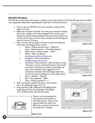Add ID3 Metadata
     The MP3 file can hold other information in addition to the audio (Section 3.2). These ID3 tags need to be filled
     out and graphics added before uploading the media file to its Internet location.

            •   Click on the new MP3 file in the main window to select the file
                (Figure 4.2.3–A)
            •   Right-click and select “Get Info” from the pop-up window. A dialog
                box similar to Figure 4.2.4 will be displayed. The summary tab is
                selected by default showing detailed information about the file such
                as kind, size, bit rate, and more. It also indicates that the ID3 tags are
                stored in version 2.2 format.
            •   Next, click the info tab (Figure 4.2.5-A) and enter the following
                                                                                                        Figure 4.2.4
                information (omitting quotation marks):
                    o        Name – Podcast episode name – “Welcome”
                    o        Artist – Podcast sponsor – “HomeBot Robotics”
                    o        Album Artist – Podcast creator – “Allen”
                    o        Album – Web site address –
                             http://www.homebot-robotics.com
                    o        Composer – Info e-mail address –
                             info@homebot-robotics.com
                    o        Comments – Show summary – (255 characters or less)
                             “Focused on serious roboticsenthusiasts, every month
                             we bring you the latest in hardware, technology, and
                             open source software. Hear suggestions from
                             enthusiasts, interviews with technology researchers,
                             and how-to tips for building your own mobile robots.”
                    o        Genre – Podcast – “Podcast”                                                Figure 4.2.5
                    o        Year – Year published – “2007”
                    o        Track – Podcast episode # – “1”
            •   After entering the episode info, click on the Artwork
                tab in the dialog box (Figure 4.2.7– A).
            •   Drag and drop a 300 x 300 pixel 72 dpi JPEG graphic
                image (Figure 4.2.6) into the graphics well (Figure
                4.2.7– B). When done, click the OK button.

                                       There is no formal standard for
                                       what podcast info should be in
                                       each field; however these are the
                                       required fields that need to be
                                       filled in for a podcast. At this point,
                                       the media file is complete.
                                                                                                         Figure 4.2.7
                                     Figure 4.2.6
48
 