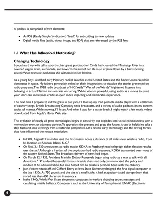 A podcast is comprised of two elements:

       •   An RSS (Really Simple Syndication) “feed” for subscribing to new updates
       •   Digital media files (audio, video, image, and PDF) that are referenced by the RSS feed



    1.1 What Has Influenced Netcasting?

    Changing Technology
    I once heard my wife tell a story that her great grandmother Cinda had crossed the Mississippi River in a
    covered wagon, train, automobile, and towards the end of her life in an airplane flown by a barnstorming
    aviator. What dramatic evolutions she witnessed in her lifetime.

    As a young boy I watched early Mercury rocket launches as the United States and the Soviet Union raced for
    dominance in space. My father’s generation relied on their imaginations to visualize the stories presented on
    radio programs. The 1938 radio broadcast of H.G. Wells’ “War of the Worlds” frightened listeners into
    believing an actual Martian invasion was occurring.1 While video is powerful, using audio as a canvas to paint
    your story can sometimes create an even more impacting and memorable experience.

    The next time I prepare to cut the grass in our yard, I’ll load up my iPod portable media player with a collection
    of country songs, British Broadcasting Company news broadcasts, and a variety of audio podcasts on my current
    topics of interest. While mowing, I’ll listen. And when I stop for a water break, I might watch a few music videos
    downloaded from Apple’s iTunes Web site.

    The evolution of nearly all great technologies begins in obscurity but explodes into social consciousness with a
    memorable event or adamant sponsor. To appreciate the present and grasp the future, it can be helpful to take a
    step back and look at things from a historical perspective. Let’s review early technology, and the driving forces
    that have influenced the netcast revolution:

       •   In 1902, Reginald Fessenden sent the first musical notes a distance of 48 miles over wireless radio, from
           his location at Roanoke Island, N.C.2
       •   On Nov. 2, 1920 announcers at radio station KDKA in Pittsburgh read telegraph ticker election results
           over the air.3 Although a fraction of the population had radio receivers, KDKA transmitted over most of
           the eastern United States. The broadcast delivery of news had begun.
       •   On March 12, 1933, President Franklin Delano Roosevelt began using radio as a way to talk with all
           Americans.4, 5 President Roosevelt’s famous fireside chats not only communicated the policy and
           mindset of his administration, but also helped him to create a personal bond with the citizenry.
       •   John Vincent Atanasoff and Clifford Berry at Iowa State University designed the first digital computer in
           the late 1930s. At 750 pounds and the size of a small table, it had a capacitor-based storage drum that
           stored less than 400 characters in memory.
       •   In the 1940s, World War II saw electronic computers in warfare decoding secret messages and
           calculating missile ballistics. Computers such as the University of Pennsylvania’s ENIAC (Electronic


4
 