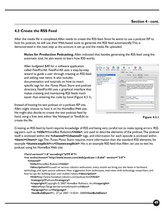 Section 4 - cont.

4.3 Create the RSS Feed

After the media file is completed, Allen needs to create the RSS feed. Since he wants to use a podcast ISP to
host his podcast, he will use their Web-based tools to generate the RSS feed automatically. This is
demonstrated in the next step as the account is set up and the media file uploaded.

       Notes for Production Podcasting. Allen indicated that besides generating the RSS feed using the
       automatic tool, he also wants to learn how RSS works.

       Allen budgeted $40 for a software application
       called FeedForAll. FeedForAll uses a step-by-step
       wizard to guide a user through creating an RSS feed
       and adding new items. It also includes
       documentation and tutorials on how to insert
       specific tags for the iTunes Music Store and podcast
       directory. FeedForAll uses a graphical interface that
       makes creating and maintaining RSS feeds much
       easier than entering the code by hand (Figure 4.3.1).

Instead of hosting his test podcast on a podcast ISP site,
Allen might choose to host it on his HomeBot Web site.
He might also decide to create the test podcast feed by
hand, using a free text editor like Notepad or TextEdit to                                                       Figure 4.3.1
create the file.

Creating an RSS feed by hand requires knowledge of RSS and being very careful not to make typing errors. RSS
tag pairs, such as <title>HomeBot Robotics</title>, are used to describe elements of the podcast. The podcast
itself is enclosed within the <channel></channel> tags, and information for each episode is enclosed within
<item></item> tags. The iTunes Music Store requires more information than the standard RSS elements; for
example <itunes:explicit>no</itunes:explicit>. His is an example RSS feed that Allen can use to test his
podcast using his HomeBot Web site:

       <?xml version=”1.0" encoding=”UTF-8"?>
       <rss xmlns:itunes=”http://www.itunes.com/dtds/podcast-1.0.dtd” version=”2.0">
          <channel>
            <title>HomeBot Robotics</title>
            <description>Focused on serious robotics enthusiasts, every month we bring you the latest in hardware,
       technology, and open source software. Hear suggestions from enthusiasts, interviews with technology researchers, and
       how-to tips for building your own mobile robots.</description>
            <link>http://www.homebot-robotics.com/podcast.html</link>
             <category>Podcasts</category>
            <copyright>Copyright © 2007 HomeBot Robotics, Inc.</copyright>
             <docs>http://blogs.law.harvard.edu/tech/rss</docs>
             <language>en-us</language>
             <lastBuildDate>Fri, 27 Jul 2007 13:30:41 -0400</lastBuildDate>


                                                                                                                              49
 