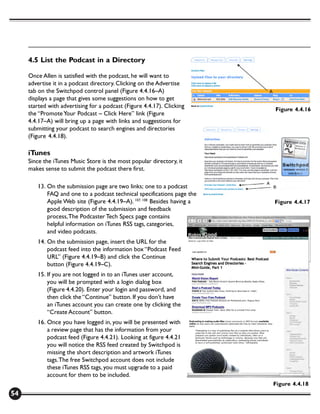 4.5 List the Podcast in a Directory

     Once Allen is satisfied with the podcast, he will want to
     advertise it in a podcast directory. Clicking on the Advertise
     tab on the Switchpod control panel (Figure 4.4.16–A)
     displays a page that gives some suggestions on how to get
     started with advertising for a podcast (Figure 4.4.17). Clicking
                                                                          Figure 4.4.16
     the “Promote Your Podcast – Click Here” link (Figure
     4.4.17–A) will bring up a page with links and suggestions for
     submitting your podcast to search engines and directories
     (Figure 4.4.18).

     iTunes
     Since the iTunes Music Store is the most popular directory, it
     makes sense to submit the podcast there first.

        13. On the submission page are two links; one to a podcast
            FAQ and one to a podcast technical specifications page the
            Apple Web site (Figure 4.4.19–A). 107, 108 Besides having a   Figure 4.4.17
            good description of the submission and feedback
            process, The Podcaster Tech Specs page contains
            helpful information on iTunes RSS tags, categories,
            and video podcasts.
        14. On the submission page, insert the URL for the
            podcast feed into the information box “Podcast Feed
            URL” (Figure 4.4.19–B) and click the Continue
            button (Figure 4.4.19–C).
        15. If you are not logged in to an iTunes user account,
            you will be prompted with a login dialog box
            (Figure 4.4.20). Enter your login and password, and
            then click the “Continue” button. If you don’t have
            an iTunes account you can create one by clicking the
            “Create Account” button.
        16. Once you have logged in, you will be presented with
            a review page that has the information from your
            podcast feed (Figure 4.4.21). Looking at figure 4.4.21
            you will notice the RSS feed created by Switchpod is
            missing the short description and artwork iTunes
            tags. The free Switchpod account does not include
            these iTunes RSS tags, you must upgrade to a paid
            account for them to be included.
                                                                          Figure 4.4.18
54
 