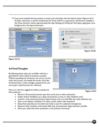 17. If you were satisfied that the podcast is ready to be submitted, click the Submit button (Figure 4.4.21–
       A). After submission, it will be reviewed by the iTunes staff. If it is approved, it will become available in
       the iTunes directory within approximately five days. Reading the Podcaster Tech Specs page gives more
       background on the approval process.




                                                                                                     Figure 4.4.20



Figure 4.4.19




4.6 Final Thoughts

By following these steps, you and Allen will have a
good feel for what it takes to produce a podcast.
Without spending any money you too can try out the
tools, the process, and sample the results. If you like
the final product, create a budget, equipment list, and
you’ve got a tested process for reference.

Here are a few last suggestions before jumping into
                                                                                                 Figure 4.4.21
full production:
        • Record a 30 second promotion spot that can be sent to other podcasters.
        • Gather listener feedback; use a blog, voicemail line, survey, or other feedback tools.
        • Look for cross-channel promotion opportunities such as e-mail, Web site, radio, television, etc.
        • Stick to the delivery schedule; if it’s every month, make it like clockwork.
        • Keep three episodes pre-recorded and ready to post for unplanned emergencies.
        • Research other podcasts, read books, Web sites, and podcaster blogs whenever possible.
        • Share your ideas with other podcasters in the podcast community.




                                                                                                                 55
 