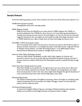 Sample Podcasts

    To find the following podcasts, launch iTunes software and search the iTunes Music Store (Section 3.1).

    WGBH Morning Stories [audio]
        Unforgettable stories from everyday people.

    MAKE Magazine [video]
         Phillip Torrone hosts the MakeZine.com audio show for MAKE magazine fans. MAKE is a
         quarterly publication from O’Reilly for those who just can’t stop tinkering, disassembling, re-
         creating, and inventing cool new uses for the technology in our lives. It’s the first do-it-yourself
         magazine dedicated to the incorrigible and chronically incurable technology enthusiast in all of
         us. MAKE celebrates your right to tweak, hack, and bend technology any way you want.

    This WEEK in TECH (twit) [audio, video]
          Your first podcast of the week is the last word in tech. Join Leo Laporte, Patrick Norton, John C.
          Dvorak, and other luminaries in a roundtable discussion of the latest trends in high tech. Winner
          of “People’s Choice Podcast” and “Best Technology Podcast” in the 2005 People’s Choice
          Podcast Awards. Released every Sunday at midnight, Pacific time zone.

    American Public Media Marketplace [audio]
          American Public Media’s Marketplace is public radio’s daily magazine on business and
          economics news for the rest of us. Each day, host Kai Ryssdal and guests bring you the best in
          business news from wallet to Wall Street. The Marketplace podcast is updated Monday through
          Friday.

    iTunes New Music Tuesday [enhanced audio]
           New Music Weekly is your guided tour through the best new music iTunes has to offer. From
           brand new releases, exclusives, pre-releases, iTunes Originals, and catalog albums just added,
           there are thousands of tracks in the store every single week. Navigate through the abundance of
           music to find the hottest new tracks and the hidden gems every week.

    Marketing Edge [audio]
          The original marketing podcast. Thoughtful commentary, advice and insight on marketing, public
          relations, podcasting and communication from Albert Maruggi, a veteran of radio, television,
          politics and the corporate world.

    The Podcast Academy [audio]
          A channel from GigaVox Media, brings you recordings of Podcast Academy event speakers.
          Updates are provided on technology, technique, and podcast industry insights.




                                                                                                          57
 