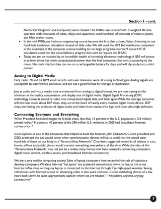 Section 1 - cont.

       Numerical Integrator and Computer) were created. The ENIAC was a behemoth. It weighed 30 tons,
       operated with thousands of tubes, relays, and capacitors, used hundreds of kilowatts of electric power,
       and filled entire rooms.
   •   In the mid-1970s, my freshman engineering course became the first class at Iowa State University to use
       hand-held electronic calculators instead of slide rules. We still used the IBM 360 mainframe computers
       in the basement of the computer science building to run large programs, but the 9 ounce HP-35
       calculators could run the same ballistics program that used to require the ENIAC.
   •   Today we are surrounded by an incredible wealth of shrinking electronic technology. A $50 cell phone
       in present times has more computational power than the first computers that sent a spaceship to the
       moon. Not only this, but they can run on a rechargeable battery for days, and will slip easily into a shirt
       pocket.

Analog to Digital Media
Early radio, 78 and 45 RPM vinyl records, and even television were all analog technologies. Analog signals are
susceptible to interference and noise, and are not a good format for storage or duplication.

Just as audio and visual media have transitioned from analog to digital format, we are now seeing similar
advances in the quality, compression, and display size of digital media. Digital Signal Processing (DSP)
technology converts sound or video into compressed digital data, and back again. While the average consumer
will not hear much about DSP chips, they are at the heart of nearly every modern digital media device. DSP
chips are fueling the evolution of digital audio and video from standard to high and soon ultra-high definition.

Connecting Everyone and Everything
When President Roosevelt began his fireside chats, less than 10 percent of the U.S. population (123 million)
owned radios.6 In contrast, 40 percent of the 296 million U.S. residents in 2005 had broadband Internet
connectivity.7, 8

Cisco Systems is one of the companies that helped to build the Internet. John Chambers, Cisco’s president and
CEO, predicted the day would come when communication devices will be so small that we would wear
hundreds of them on our body in a “Personal Area Network.” Chambers suggested networks of devices in cars,
homes, offices and public places would connect everything, everywhere, all the time. While the idea of this
“Personal Area Network” may not yet be a reality, many homes now have networks connecting computers,
digital music centers, wireless access, and broadband Internet connectivity.

We are a very mobile computing society. Sales of laptop computers have exceeded the sale of stationary
desktop computers.Wireless Internet “hot spots” are scattered around most towns. In fact, as I sit at my
favorite coffee shop writing, my laptop is connected to the Internet through free high-speed wireless. Seeing
cell phones with Internet access or streaming video is also quite common. Cisco’s marketing phrase of a few
years back seems to quite appropriately capture where we are headed – “Anywhere, anytime, anyway
connectivity.”




                                                                                                                5
 