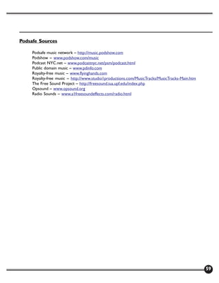 Podsafe Sources

     Podsafe music network – http://music.podshow.com
     Podshow – www.podshow.com/music
     Podcast NYC.net – www.podcastnyc.net/psm/podcast.html
     Public domain music – www.pdinfo.com
     Royalty-free music – www.flyinghands.com
     Royalty-free music – http://www.studio1productions.com/MusicTracks/MusicTracks-Main.htm
     The Free Sound Project – http://freesound.iua.upf.edu/index.php
     Opsound – www.opsound.org
     Radio Sounds – www.a1freesoundeffects.com/radio.html




                                                                                               59
 