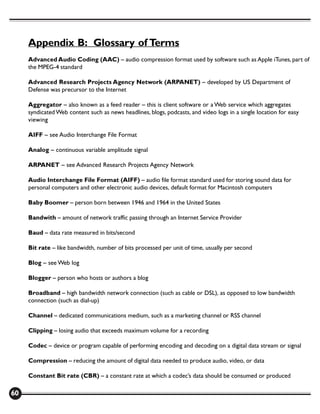 Appendix B: Glossary of Terms
     Advanced Audio Coding (AAC) – audio compression format used by software such as Apple iTunes, part of
     the MPEG-4 standard

     Advanced Research Projects Agency Network (ARPANET) – developed by US Department of
     Defense was precursor to the Internet

     Aggregator – also known as a feed reader – this is client software or a Web service which aggregates
     syndicated Web content such as news headlines, blogs, podcasts, and video logs in a single location for easy
     viewing

     AIFF – see Audio Interchange File Format

     Analog – continuous variable amplitude signal

     ARPANET – see Advanced Research Projects Agency Network

     Audio Interchange File Format (AIFF) – audio file format standard used for storing sound data for
     personal computers and other electronic audio devices, default format for Macintosh computers

     Baby Boomer – person born between 1946 and 1964 in the United States

     Bandwith – amount of network traffic passing through an Internet Service Provider

     Baud – data rate measured in bits/second

     Bit rate – like bandwidth, number of bits processed per unit of time, usually per second

     Blog – see Web log

     Blogger – person who hosts or authors a blog

     Broadband – high bandwidth network connection (such as cable or DSL), as opposed to low bandwidth
     connection (such as dial-up)

     Channel – dedicated communications medium, such as a marketing channel or RSS channel

     Clipping – losing audio that exceeds maximum volume for a recording

     Codec – device or program capable of performing encoding and decoding on a digital data stream or signal

     Compression – reducing the amount of digital data needed to produce audio, video, or data

     Constant Bit rate (CBR) – a constant rate at which a codec’s data should be consumed or produced

60
 