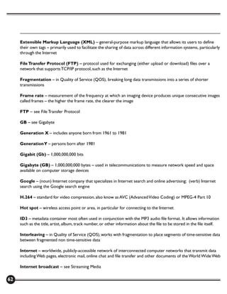 Extensible Markup Language (XML) – general-purpose markup language that allows its users to define
     their own tags – primarily used to facilitate the sharing of data across different information systems, particularly
     through the Internet

     File Transfer Protocol (FTP) – protocol used for exchanging (either upload or download) files over a
     network that supports TCP/IP protocol, such as the Internet

     Fragmentation – in Quality of Service (QOS), breaking long data transmissions into a series of shorter
     transmissions

     Frame rate – measurement of the frequency at which an imaging device produces unique consecutive images
     called frames – the higher the frame rate, the clearer the image

     FTP – see File Transfer Protocol

     GB – see Gigabyte

     Generation X – includes anyone born from 1961 to 1981

     Generation Y – persons born after 1981

     Gigabit (Gb) – 1,000,000,000 bits

     Gigabyte (GB) – 1,000,000,000 bytes – used in telecommunications to measure network speed and space
     available on computer storage devices

     Google – (noun) Internet company that specializes in Internet search and online advertising; (verb) Internet
     search using the Google search engine

     H.264 – standard for video compression, also know as AVC (Advanced Video Coding) or MPEG-4 Part 10

     Hot spot – wireless access point or area, in particular for connecting to the Internet

     ID3 – metadata container most often used in conjunction with the MP3 audio file format. It allows information
     such as the title, artist, album, track number, or other information about the file to be stored in the file itself.

     Interleaving – in Quality of Service (QOS), works with fragmentation to place segments of time-sensitive data
     between fragmented non time-sensitive data

     Internet – worldwide, publicly-accessible network of interconnected computer networks that transmit data
     including Web pages, electronic mail, online chat and file transfer and other documents of the World Wide Web

     Internet broadcast – see Streaming Media

62
 