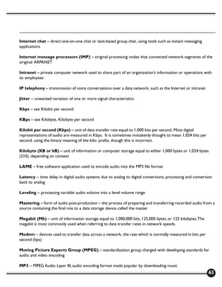Internet chat – direct one-on-one chat or text-based group chat, using tools such as instant messaging
applications

Internet message processors (IMP) – original processing nodes that connected network segments of the
original ARPANET

Intranet – private computer network used to share part of an organization’s information or operations with
its employees

IP telephony – transmission of voice conversations over a data network, such as the Internet or intranet

Jitter – unwanted variation of one or more signal characteristics

Kbps – see Kilobit per second

KBps – see Kilobyte, Kilobyte per second

Kilobit per second (Kbps) – unit of data transfer rate equal to 1,000 bits per second. Most digital
representations of audio are measured in Kbps. It is sometimes mistakenly thought to mean 1,024 bits per
second, using the binary meaning of the kilo- prefix, though this is incorrect.

Kilobyte (KB or kB) – unit of information or computer storage equal to either 1,000 bytes or 1,024 bytes
(210), depending on context

LAME – free software application used to encode audio into the MP3 file format

Latency – time delay in digital audio systems due to analog to digital conversions, processing and conversion
back to analog

Leveling – processing variable audio volume into a level volume range

Mastering – form of audio post-production – the process of preparing and transferring recorded audio from a
source containing the final mix to a data storage device called the master

Megabit (Mb) – unit of information storage equal to 1,000,000 bits, 125,000 bytes, or 125 kilobytes. The
megabit is most commonly used when referring to data transfer rates in network speeds.

Modem – devices used to transfer data across a network, the rate which is normally measured in bits per
second (bps)

Moving Picture Experts Group (MPEG) – standardization group charged with developing standards for
audio and video encoding

MP3 – MPEG Audio Layer III, audio encoding format made popular by downloading music
                                                                                                           63
 