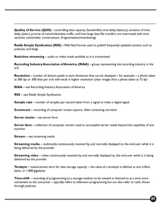 Quality of Service (QOS) – controlling data capacity (bandwidth), time delay (latency), variation of time
delay (jitter), priority of voice/video/data traffic, and how large data file transfers are intermixed with time
sensitive voice/video conversations (fragmentation/interleaving)

Really Simple Syndication (RSS) – Web feed format used to publish frequently updated content, such as
podcasts and blogs

Real-time streaming – audio or video made available as it is transmitted

Recording Industry Association of America. (RIAA) – group representing the recording industry in the
U.S.

Resolution – number of distinct pixels in each dimension that can be displayed – for example – a photo taken
at 300 dpi or 300 dots per inch will result in higher resolution (clear image) than a photo taken at 72 dpi

RIAA – see Recording Industry Association of America

RSS – see Really Simple Syndication

Sample rate – number of samples per second taken from a signal to make a digital signal

Screencast – recording of computer screen capture, often containing narration

Server cluster – see server farm

Server farm – collection of computer servers used to accomplish server needs beyond the capability of one
machine

Stream – see streaming media

Streaming media – multimedia continuously received by, and normally displayed to, the end-user while it is
being delivered by the provider

Streaming video – video continuously received by, and normally displayed to, the end-user while it is being
delivered by the provider

Terabyte – measurement term for data storage capacity – the value of a terabyte is defined as one trillion
bytes, or 1,000 gigabytes

Time-shift – recording of programming to a storage medium to be viewed or listened to at a time more
convenient to the consumer – typically refers to television programming but can also refer to radio shows
through podcasts



                                                                                                                   65
 