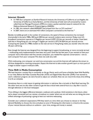 Internet Growth
       •   In 1969, four computers at Stanford Research Institute, the University of California at Los Angeles, the
           University of California at Santa Barbara, and the University of Utah were all connected by routers
           called Internet Message Processors (IMPs) to create a packet switched research network for the
           Defense Advanced Research Projects Agency (DARPA).
       •   In 1981, this network called ARPANET, had jumped from four to 213 machines.9
       •   In 2007, there are an estimated 433 million computers connected to the Internet.10

    Besides incredible growth in the number of connections, the speed of those connections has increased
    dramatically. In the early 1980s, 300 baud (300 bits per second) modems were common. Today, most U.S.
    broadband connections operate at 2 Megabits per second (2,097,152 bits per second) or better. I have been
    told that in Hong Kong you can now get 1 Gigabit per second (1,073,741,824 bits per second) service.
    Comparing the speed of a 1980s modem to the new service in Hong Kong makes you wonder what the next
    30 years will bring.

    Even though the Internet was designed from the beginning to support broadcasting, or more correctly termed
    – multicasting, early implementations have been very poor. Until the last few years, if you wanted to have your
    computer share information with five remote computers, you needed five separate conversations – one to
    each computer from your computer. This does not scale very well.

    With multicasting, one computer can send one conversation out and the Internet will replicate the stream to
    all those designated as receiving computers. Expect the Internet to take another growth spurt as more parts of
    it begin to better support multicast traffic.

    Time Shift in Media Consumption
    We have become a society that is constantly on the go. Hectic work and home schedules leave little flexibility
    in our lives. Before the Video Cassette Recorder (VCR) and Digital Video Recorder (DVR), if we wanted to
    catch a television program, we were forced to adjust our schedule. Now we can record the show, time-shifting
    it to fit our schedule.

    Sometimes there is a vital reason to getting information in real-time, like a tornado or flash flood warning. On
    the other hand, we are also often content to get the less-critical news several hours to a day after it occurs
    through television or the local newspaper.

    Time shifting is the biggest difference between a webcast and a podcast. Until sometime in the future, when
    we’re always connected and can receive a broadcast no matter where we are and what we are doing, the time-
    shifted advantage of podcasting is going to beat out real-time webcasting.

    Consider your audience’s expectations. Will they watch at a time when you choose to netcast or do they
    demand flexibility to choose the time and place to tune in? Knowing this information is critical to the success
    of your netcast because without an audience – your time, energy, and money is wasted.



6
 