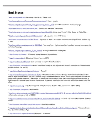 End Notes
1
    www.mercurytheater.info - Recordings from Mercury Theater radio

2
    http://www.radiocom.net/Fessenden/FessendenRoanoke.pdf - History of radio

3
    http://en.wikipedia.org/wiki/United_States_presidential_election,_1920 – U.S. 1920 presidential election campaign

4
    http://www.fdrlibrary.marist.edu/firesi90.html - Fireside chats of Franklin D. Roosevelt

5
     http://millercenter.virginia.edu/scripps/digitalarchive/speechDetail/24 - University of Virginia’s Miller Center for Public Affairs

6
     http://www.genealogybranches.com/1930census.html - U.S. population in the 1930 Census

7
  http://www.infoplease.com/ipa/A0762156.html - Population of the U.S. by race and Hispanic/Latino origin, Census 2000 and July
1, 2005

8
 http://www.nielsen-netratings.com/pr/pr_050928.pdf - Two out of every five Americans have broadband access at home, according
to Nielsen Netratings

9
    http://en.wikipedia.org/wiki/History_of_the_Internet - History of the Internet on Wikipedia

10
     http://www.isc.org/index.pl - ISC Domain Survey: Number of Internet Hosts

11
     http://www.epnweb.org/ - Educational Podcast Network (EPN)

12
     http://www.duke.edu/ddi/itunes/ - Duke University on Apple’s iTunes Music Store

13
  http://www.apple.com/itunes/store/ - Apple iTunes Music Store (The only way to access the store is through the iTunes software,
available for both Mac and PC)

14
     http://deimos3.apple.com/indigo/main/main.xml - iTunes U

15
   http://www.marketingpower.com/webcast175.php - “Multi-Channel Measurement – Bringing the Total Picture Into Focus.” The
webcast replay is about an hour long and is provided using Cisco’s WebEx webcast service. You will need to register to watch the
replay and it may take more than a few minutes to navigate the multiple sign-up pages they require. This could be an example of
how to turn off a potential buyer by asking them to jump through too many hoops, but I think you will find the reward worth the
effort.

16
     http://en.wikipedia.org/ - Baby Boomers (1940s-1960), Generation X (1961-1981), Generation Y (1970s-1990s)

17
     http://www.apple.com/iphone/ - Apple iPhone

18
   http://news.yahoo.com/s/macworld/20070702/tc_macworld/phoneestimates20070702_0;_ylt=Aimrpg8kLU6zAd6xU6fCu9AE1vAI
- iPhone sales estimates as high as 700,000

19
  http://www.informationweek.com/news/showArticle.jhtml?articleID=201000076 - Live Earth Sets Internet Record With 10 Million
Viewers

20
     http://computer.howstuffworks.com/webcam.htm - How Webcams Work

21
   http://personalweb.about.com/od/buildawebcam/Webcams_Create_Your_Own_Online_Webcam_Page.htm - Webcams: Create
Your Own Online Webcam Page

22
     http://en.wikipedia.org/wiki/Screencast - Wikipedia - “screencast”
                                                                                                                                           69
 