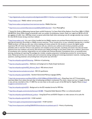 23
          http://digitalmedia.oreilly.com/pub/a/oreilly/digitalmedia/2005/11/16/what-is-screencasting.html?page=1 - What is screencasting?

     24
          http://webex.com/ - WebEx webinar service provider

     25
          http://www.webex.com/quicktour/overview/overview.htm - WebEx Overview

     26
          http://www.cisco.com/en/US/products/sw/ps5664/ps5669/index.html - Cisco MeetingPlace

     27
       “Hands-On Guide to Webcasting: Internet Event and AV Production” by Steve Mack & Dan Rayburn, Focal Press, ISBN-13: 978-0-
     240-80754-6. Some CDNs charge by bandwidth used, not number of simultaneous viewers. Rates can range from $0.50 to $1.50
     per gigabyte of traffic. Use a 300 Kbps stream (a typical audio/video feed) when estimating costs. An average attendee may connect
     for only 20-30 minutes during a two-hour webcast.

     28
       http://www.webex.com/ - As a part of their bundled service, WebEx requires you purchase Premium Assistant service to assist in
     planning and execution. According to a WebEx account executive, “Thirty minutes prior to your scheduled meeting time, a certified
     WebEx producer will help you start your online meeting and remain present for the duration to ensure the highest quality
     experience. We will review key Event Center features with you, welcome your audience and introduce presenters, provide
     attendees with an overview of how to ask questions and complete surveys and polls, coordinate and answer text chat and verbal
     questions from your audience, and record, edit and post your edited recordings on your Event Center site. In addition, three hours
     of consultation and a one-hour rehearsal/dry-run are included with Premium Assistant. Consultations focus on successful event
     planning, marketing and reporting. The package also includes complete preparation including best practices for structuring your
     event. Rehearsals and dry-runs include audio and connectivity testing, loading and reviewing presentation materials, creating polling
     questions, coaching presenters and providing hosts with proven tips and tricks.”

     29
          http://en.wikipedia.org/wiki/Podcasting - Definition of podcasting

     30
          http://en.wikipedia.org/wiki/Rss - Definition and background on Really Simple Syndication

     31
          http://en.wikipedia.org/wiki/RSS_Advisory_Board - RSS advisory board

     32
          http://cyber.law.harvard.edu/rss/rss.html - RSS 2.0 specification

     33
          http://en.wikipedia.org/wiki/SGML - Standard Generalized Markup Language (SGML)

     34
        http://cdn.itconversations.com/Adam%20Curry%20-%20Behind%20the%20Mic.mp3 – Doug Kaye, host of IT Conversations
     interviews Adam Curry about the early days of podcasting and Adam’s involvement. This show is about one hour in length, 23.8 MB
     in size, and was recorded on Oct. 17, 2004. You can also listen to this audio as part of the RSS feed for GigaVox Media at http://
     rss.gigavox.com/series/rss.xml.

     35
          http://en.wikipedia.org/wiki/ID3 - Background on the ID3 metadata format for MP3 files

     36
          http://docs.info.apple.com/article.html?artnum=301880 - Frequently Asked Question: What is an enhanced podcast?

     37
          http://en.wikipedia.org/wiki/Enhanced_podcast - Using QuickTime and ID3V2 Chapters to index sections of an audio file

     38
          http://en.wikipedia.org/wiki/H.264 - H.264 standard.

     39
          http://www.apple.com/quicktime/technologies/h264/ - H.264 standard

     40
          http://www.cliquecomm.com/blog/2006/09/24/introduction-to-podcasts-part-2/ - History of podcasting




70
 