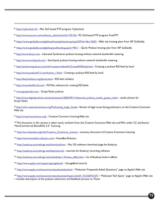 86
     http://cyberduck.ch/ - Mac GUI based FTP program: Cyberduck

87
     http://www.tucows.com/software_detail.html?id=195156 - PC GUI based FTP program: FreeFTP

88
      https://www.godaddy.com/gdshop/hosting/shared.asp?app%5Fhdr=&ci=5652 - Web site hosting plans from ISP GoDaddy

89
      https://www.godaddy.com/gdshop/pod/landing.asp?ci=9011 - Quick Podcast hosting plan from ISP GoDaddy

90
     http://www.libsyn.com - Liberated Syndication: podcast hosting without network bandwidth metering

91
     http://www.switchpod.com/ - Switchpod: podcast hosting without network bandwidth metering

92
     http://podcasting.about.com/od/createanrssfeed/ht/CreateRSSFeeds.htm - Creating a podcast RSS feed by hand

93
     http://www.podcast411.com/howto_1.html - Creating a podcast RSS feed by hand

94
     http://feedvalidator.org/about.html - RSS feed validator

95
     http://www.feedforall.com/ - PC/Mac software for creating RSS feeds

96
     www.graperadio.com - Grape Radio podcast

 http://www.digitalpodcast.com/podcastnews/2005/09/11/featured_podcast_studio_grape_radio/ - studio photos for
97

Grape Radio

 http://wiki.creativecommons.org/Podcasting_Legal_Guide - Review of legal issues facing podcasters on the Creative Commons
98

Web site

99
     http://creativecommons.org/ - Creative Commons licensing Web site

  The discussion in this section is taken nearly verbatim from the Creative Commons Web site and Wiki under CC attribution
100

“NonCommercial-ShareAlike 2.5” licensing.

101
      http://en.wikipedia.org/wiki/Creative_Commons_licenses - summary discussion of Creative Commons licensing

102
      http://www.homebot-robotics.com/ - HomeBot Robotics

103
      http://audacity.sourceforge.net/download/mac - Mac OS software download page for Audacity

104
      http://audacity.sourceforge.net/help/tutorials - tutorials for Audacity recording software

105
      http://audacity.sourceforge.net/onlinehelp-1.2/menu_effect.htm - list of Audacity built-in effects

106
      http://www.apple.com/support/garageband/ - GarageBand tutorial

107
      http://www.apple.com/itunes/store/podcastsfaq.html - “Podcaster Frequently Asked Questions” page on Apple’s Web site

108
   http://www.apple.com/itunes/store/podcaststechspecs.html#_Toc526931673 - “Podcaster Tech Specs” page on Apple’s Web site
– includes description of the podcast submission and feedback process to iTunes




                                                                                                                             73
 