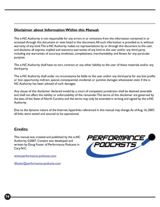 Disclaimer about Information Within this Manual:

     The e-NC Authority is not responsible for any errors in or omissions from the information contained in or
     accessed through this document or sites listed in this document. All such information is provided as is, without
     warranty of any kind. The e-NC Authority makes no representations by or through this document to the user,
     and disclaims all express, implied and statutory warranties of any kind to the user and/or any third party,
     including any warranties of accuracy, timeliness, completeness, merchantability and fitness for any particular
     purpose.

     The e-NC Authority shall have no tort, contract or any other liability to the user of these materials and/or any
     third-party.

     The e-NC Authority shall under no circumstance be liable to the user and/or any third-party for any lost profits
     or lost opportunity, indirect, special, consequential, incidental or punitive damages whatsoever, even if the e-
     NC Authority has been advised of such damages.

     Any clause of this disclaimer declared invalid by a court of competent jurisdiction shall be deemed severable
     and shall not affect the validity or enforceability of the remainder. The terms of this disclaimer are governed by
     the laws of the State of North Carolina and the terms may only be amended in writing and signed by the e-NC
     Authority.

     Due to the dynamic nature of the Internet, hyperlinks referenced in this manual may change. As of Aug. 16, 2007,
     all links were tested and assured to be operational.



     Credits:

     This manual was created and published by the e-NC
     Authority, ©2007. Content was developed and
     written by Doug Foster of Performance Podcasts in
     Cary, N.C.

     www.performance-podcasts.com

     dfoster@performance-podcasts.com




74
 