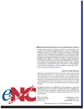 About the Kellogg Entrepreneurship Development System
In 2005, the Rural Economic Development Center, Inc. was awarded a two-
year grant from the W.K. Kellogg Foundation to create a comprehensive
development system to serve rural and minority entrepreneurs in low-wealth
areas of the state. The Business Resource Alliance is a collaborative network
of business service providers serving North Carolina’s entrepreneurs. The
Kellogg Entrepreneurship Development System, in conjunction with the
Business Resource Alliance, is working to strengthen business development
and assistance resources across the state. The e-NC Authority, as a partner
in this project, has developed this webcasting manual to make it available
for entrepreneurs and small businesses to help them in understanding the
critical need for technology as a way to strengthen and grow their work.
www.ncruralcenter.org/entrepreneurship

                                              About the e-NC Authority
 Devoted to connecting North Carolina communities, citizens and businesses
 with high-speed Internet and a more prosperous life, the e-NC Authority
 works in all 100 counties with a special focus on rural and distressed areas.
 The e-NC Authority was created by the N.C. General Assembly, and is
 dedicated to growing local-level wealth and educational opportunity through
 technology-based economic development. In this capacity, the e-NC
 Authority is also the primary Internet-planning body for the state of North
 Carolina.

 By legislative mandate in S.L. 2003-425, the e-NC Authority is housed and
 staffed by the N.C. Rural Economic Development Center in Raleigh, N.C.
 The e-NC Authority operates statewide and is supported through
 contributions from foundations, nonprofit organizations, and public and
 private entities.

 4021 Carya Drive                                    919.250.4314 – Phone
 Raleigh, NC 27610                                     919.250.4325 – Fax
 www.e-nc.org                                      866.627.8725 – Toll Free

             (500 copies printed at a cost of $17.89 per copy)
 