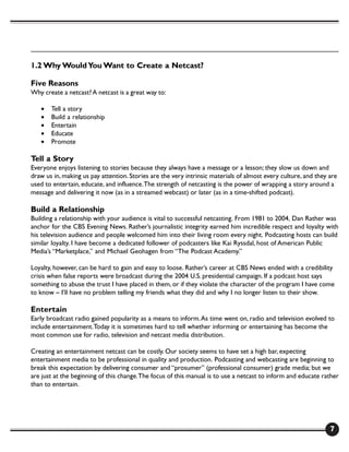 1.2 Why Would You Want to Create a Netcast?

Five Reasons
Why create a netcast? A netcast is a great way to:

   •   Tell a story
   •   Build a relationship
   •   Entertain
   •   Educate
   •   Promote

Tell a Story
Everyone enjoys listening to stories because they always have a message or a lesson; they slow us down and
draw us in, making us pay attention. Stories are the very intrinsic materials of almost every culture, and they are
used to entertain, educate, and influence. The strength of netcasting is the power of wrapping a story around a
message and delivering it now (as in a streamed webcast) or later (as in a time-shifted podcast).

Build a Relationship
Building a relationship with your audience is vital to successful netcasting. From 1981 to 2004, Dan Rather was
anchor for the CBS Evening News. Rather’s journalistic integrity earned him incredible respect and loyalty with
his television audience and people welcomed him into their living room every night. Podcasting hosts can build
similar loyalty. I have become a dedicated follower of podcasters like Kai Ryssdal, host of American Public
Media’s “Marketplace,” and Michael Geohagen from “The Podcast Academy.”

Loyalty, however, can be hard to gain and easy to loose. Rather’s career at CBS News ended with a credibility
crisis when false reports were broadcast during the 2004 U.S. presidential campaign. If a podcast host says
something to abuse the trust I have placed in them, or if they violate the character of the program I have come
to know – I’ll have no problem telling my friends what they did and why I no longer listen to their show.

Entertain
Early broadcast radio gained popularity as a means to inform. As time went on, radio and television evolved to
include entertainment. Today it is sometimes hard to tell whether informing or entertaining has become the
most common use for radio, television and netcast media distribution.

Creating an entertainment netcast can be costly. Our society seems to have set a high bar, expecting
entertainment media to be professional in quality and production. Podcasting and webcasting are beginning to
break this expectation by delivering consumer and “prosumer” (professional consumer) grade media; but we
are just at the beginning of this change. The focus of this manual is to use a netcast to inform and educate rather
than to entertain.




                                                                                                                7
 