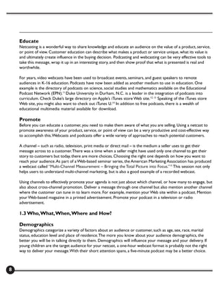 Educate
    Netcasting is a wonderful way to share knowledge and educate an audience on the value of a product, service,
    or point of view. Customer education can describe what makes a product or service unique, what its value is
    and ultimately create influence in the buying decision. Podcasting and webcasting can be very effective tools to
    take this message, wrap it up in an interesting story, and then show proof that what is presented is real and
    worthwhile.

    For years, video webcasts have been used to broadcast events, seminars, and guest speakers to remote
    audiences in K-16 education. Podcasts have now been added as another medium to use in education. One
    example is the directory of podcasts on science, social studies and mathematics available on the Educational
    Podcast Network (EPN).11 Duke University in Durham, N.C. is a leader in the integration of podcasts into
    curriculum. Check Duke’s large directory on Apple’s iTunes store Web site.12, 13 Speaking of the iTunes store
    Web site, you might also want to check out iTunes U.14 In addition to free podcasts, there is a wealth of
    educational multimedia material available for download.

    Promote
    Before you can educate a customer, you need to make them aware of what you are selling. Using a netcast to
    promote awareness of your product, service, or point of view can be a very productive and cost-effective way
    to accomplish this. Webcasts and podcasts offer a wide variety of approaches to reach potential customers.

    A channel – such as radio, television, print media or direct mail – is the medium a seller uses to get their
    message across to a customer. There was a time when a seller might have used only one channel to get their
    story to customers but today, there are more choices. Choosing the right one depends on how you want to
    reach your audience. As part of a Web-based seminar series, the American Marketing Association has produced
    a webcast called “Multi-Channel Measurement – Bringing the Total Picture into Focus.”15 This session not only
    helps users to understand multi-channel marketing, but is also a good example of a recorded webcast.

    Using channels to effectively promote your agenda is not just about which channel, or how many to engage, but
    also about cross-channel promotion. Deliver a message through one channel but also mention another channel
    where the customer can tune in to learn more. For example, mention your Web site within a podcast. Mention
    your Web-based magazine in a printed advertisement. Promote your podcast in a television or radio
    advertisement.

    1.3 Who, What, When, Where and How?

    Demographics
    Demographics categorize a variety of factors about an audience or customer, such as age, sex, race, marital
    status, education level and place of residence. The more you know about your audience demographics, the
    better you will be in talking directly to them. Demographics will influence your message and your delivery. If
    young children are the target audience for your netcast, a one-hour webcast format is probably not the right
    way to deliver your message. With their short attention spans, a five-minute podcast may be a better choice.



8
 