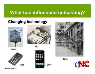 What has influenced netcasting?
   Changing technology




                        1937
       1902



                                      1945

                 1975          2007
Manual page: 4
 