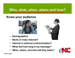 Who, what, when, where and how?

   Know your audience




         • Demographics
         • Niche or mass interest?
         • Internal or external communication?
         • What and how long is my message?
         • When, where, and how will they listen?
Manual page: 8
 
