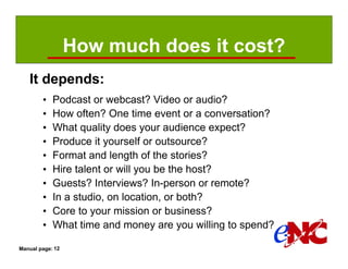 How much does it cost?
   It depends:
        •   Podcast or webcast? Video or audio?
        •   How often? One time event or a conversation?
        •   What quality does your audience expect?
        •   Produce it yourself or outsource?
        •   Format and length of the stories?
        •   Hire talent or will you be the host?
        •   Guests? Interviews? In-person or remote?
        •   In a studio, on location, or both?
        •   Core to your mission or business?
        •   What time and money are you willing to spend?

Manual page: 12
 
