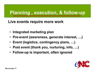 Planning , execution, & follow-up
   Live events require more work

     •    Integrated marketing plan
     •    Pre-event (awareness, generate interest, …)
     •    Event (logistics, contingency plans, …)
     •    Post event (thank you, nurturing, info, …)
     •    Follow-up is important, often ignored



Manual page: 15
 