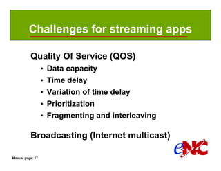 Challenges for streaming apps

          Quality Of Service (QOS)
                  •   Data capacity
                  •   Time delay
                  •   Variation of time delay
                  •   Prioritization
                  •   Fragmenting and interleaving

          Broadcasting (Internet multicast)

Manual page: 17
 