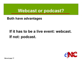 Webcast or podcast?
   Both have advantages


       If it has to be a live event: webcast.
       If not: podcast.




Manual page: 17
 