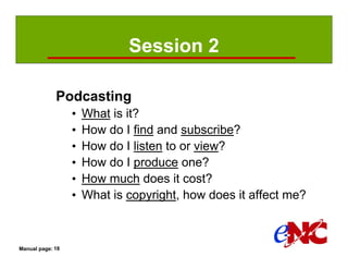 Session 2

             Podcasting
                  •   What is it?
                  •   How do I find and subscribe?
                  •   How do I listen to or view?
                  •   How do I produce one?
                  •   How much does it cost?
                  •   What is copyright, how does it affect me?



Manual page: 18
 