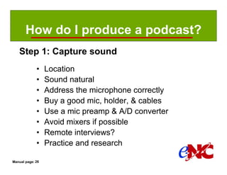 How do I produce a podcast?
   Step 1: Capture sound
             •    Location
             •    Sound natural
             •    Address the microphone correctly
             •    Buy a good mic, holder, & cables
             •    Use a mic preamp & A/D converter
             •    Avoid mixers if possible
             •    Remote interviews?
             •    Practice and research

Manual page: 26
 