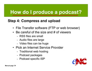 How do I produce a podcast?
   Step 4: Compress and upload
          • File Transfer software (FTP or web browser)
          • Be careful of the size and # of viewers
                  - RSS files are small
                  - Audio files are large
                  - Video files can be huge
          • Pick an Internet Service Provider
                  - Traditional web hosting
                  - Podcast packages
                  - Podcast specific ISP

Manual page: 34
 