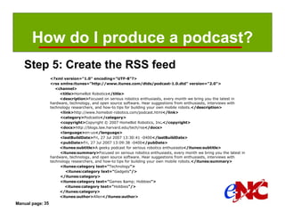 How do I produce a podcast?
   Step 5: Create the RSS feed
                  <?xml version="1.0" encoding="UTF-8"?>
                  <rss xmlns:itunes="http://www.itunes.com/dtds/podcast-1.0.dtd" version="2.0">
                     <channel>
                       <title>HomeBot Robotics</title>
                       <description>Focused on serious robotics enthusiasts, every month we bring you the latest in
                  hardware, technology, and open source software. Hear suggestions from enthusiasts, interviews with
                  technology researchers, and how-to tips for building your own mobile robots.</description>
                       <link>http://www.homebot-robotics.com/podcast.html</link>
                       <category>Podcasts</category>
                       <copyright>Copyright © 2007 HomeBot Robotics, Inc.</copyright>
                       <docs>http://blogs.law.harvard.edu/tech/rss</docs>
                       <language>en-us</language>
                       <lastBuildDate>Fri, 27 Jul 2007 13:30:41 -0400</lastBuildDate>
                       <pubDate>Fri, 27 Jul 2007 13:09:38 -0400</pubDate>
                       <itunes:subtitle>A geeky podcast for serious robotics enthusiasts</itunes:subtitle>
                       <itunes:summary>Focused on serious robotics enthusiasts, every month we bring you the latest in
                  hardware, technology, and open source software. Hear suggestions from enthusiasts, interviews with
                  technology researchers, and how-to tips for building your own mobile robots.</itunes:summary>
                       <itunes:category text="Technology">
                          <itunes:category text="Gadgets"/>
                       </itunes:category>
                       <itunes:category text="Games &amp; Hobbies">
                          <itunes:category text="Hobbies"/>
                       </itunes:category>
                       <itunes:author>Allen</itunes:author>
Manual page: 35
 