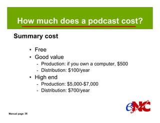 How much does a podcast cost?
   Summary cost

                  • Free
                  • Good value
                    - Production: if you own a computer, $500
                    - Distribution: $100/year
                  • High end
                    - Production: $5,000-$7,000
                    - Distribution: $700/year



Manual page: 36
 