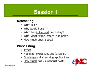 Session 1
                 Netcasting
                   •   What is it?
                   •   Why would I use it?
                   •   What has influenced netcasting?
                   •   Who, what, when, where, and how?
                   •   How much does it cost?

                 Webcasting
                   •   Types
                   •   Planning, execution, and follow-up
                   •   Challenges of streaming applications
                   •   How much does a webcast cost?
Manual page: 2
 