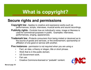 What is copyright?
   Secure rights and permissions
        Copyright law - Applies to creative and expressive works such as
            performances, scripts, interviews, musical works and sound recordings.
        Publicity rights - Controls how an individual’s voice, image or likeness is
            used for commercial purposes in public. Examples: interviews,
            performances, singing, appearances.
        Trademark law - Protects consumers from being misled or deceived as to
                  the source of goods and services, or the endorsement, sponsorship or
                  affiliation of one good or service with another.
        Five instances - permission is not required when you are using a:
              •      Fact, an idea, a theory or slogan, title or short phrase.
              •      Work that is in the public domain.
              •      US Government work.
              •      Fair use.
              •      Creative Commons-licensed or “podsafe” content.

Manual page: 36
 