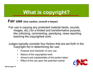 What is copyright?
   Fair use (Use caution, consult a lawyer)
    Fair use is copying any protected material (texts, sounds,
        images, etc.) for a limited and transformative purpose,
        like criticizing, commenting, parodying, news reporting,
        teaching the copyrighted work.

    Judges typically consider four factors that are set forth in the
       Copyright Act in determining fair use:
                  •   Purpose and character of your use
                  •   Nature of the copyrighted work
                  •   Amount and substantiality of the portion taken
                  •   Effect of the use upon the potential market

Manual page: 37
 