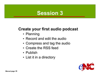 Session 3

                  Create your first audio podcast
                    •   Planning
                    •   Record and edit the audio
                    •   Compress and tag the audio
                    •   Create the RSS feed
                    •   Publish
                    •   List it in a directory


Manual page: 39
 