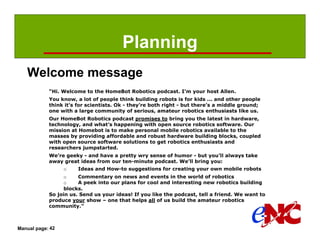 Planning
   Welcome message
            “Hi. Welcome to the HomeBot Robotics podcast. I’m your host Allen.
            You know, a lot of people think building robots is for kids ... and other people
            think it’s for scientists. Ok - they’re both right - but there’s a middle ground;
            one with a large community of serious, amateur robotics enthusiasts like us.
            Our HomeBot Robotics podcast promises to bring you the latest in hardware,
            technology, and what’s happening with open source robotics software. Our
            mission at Homebot is to make personal mobile robotics available to the
            masses by providing affordable and robust hardware building blocks, coupled
            with open source software solutions to get robotics enthusiasts and
            researchers jumpstarted.
            We’re geeky - and have a pretty wry sense of humor - but you’ll always take
            away great ideas from our ten-minute podcast. We’ll bring you:
                  o    Ideas and How-to suggestions for creating your own mobile robots
                 o     Commentary on news and events in the world of robotics
                 o     A peek into our plans for cool and interesting new robotics building
                 blocks.
            So join us. Send us your ideas! If you like the podcast, tell a friend. We want to
            produce your show – one that helps all of us build the amateur robotics
            community.”



Manual page: 42
 