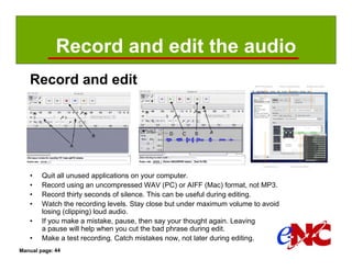 Record and edit the audio
   Record and edit




   •    Quit all unused applications on your computer.
   •    Record using an uncompressed WAV (PC) or AIFF (Mac) format, not MP3.
   •    Record thirty seconds of silence. This can be useful during editing.
   •    Watch the recording levels. Stay close but under maximum volume to avoid
        losing (clipping) loud audio.
   •    If you make a mistake, pause, then say your thought again. Leaving
        a pause will help when you cut the bad phrase during edit.
   •    Make a test recording. Catch mistakes now, not later during editing.
Manual page: 44
 