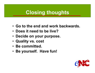 Closing thoughts

         •     Go to the end and work backwards.
         •     Does it need to be live?
         •     Decide on your purpose.
         •     Quality vs. cost
         •     Be committed.
         •     Be yourself. Have fun!



Manual page:
 