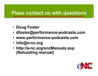 Plase contact us with questions

         •     Doug Foster
         •     dfoster@performance-podcasts.com
         •     www.performance-podcasts.com
         •     info@e-nc.org
         •     http://e-nc.org/encManuals.asp
               (Netcasting manual)



Manual page:
 