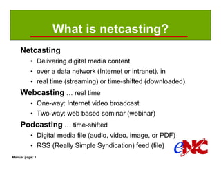 What is netcasting?
    Netcasting
          • Delivering digital media content,
          • over a data network (Internet or intranet), in
          • real time (streaming) or time-shifted (downloaded).
    Webcasting … real time
          • One-way: Internet video broadcast
          • Two-way: web based seminar (webinar)
    Podcasting … time-shifted
          • Digital media file (audio, video, image, or PDF)
          • RSS (Really Simple Syndication) feed (file)
Manual page: 3
 