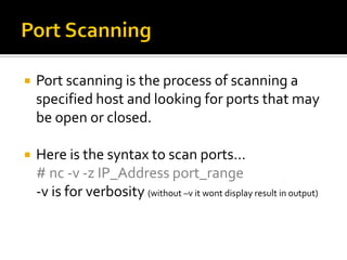  Port scanning is the process of scanning a
specified host and looking for ports that may
be open or closed.
 Here is the syntax to scan ports…
# nc -v -z IP_Address port_range
-v is for verbosity (without –v it wont display result in output)
 